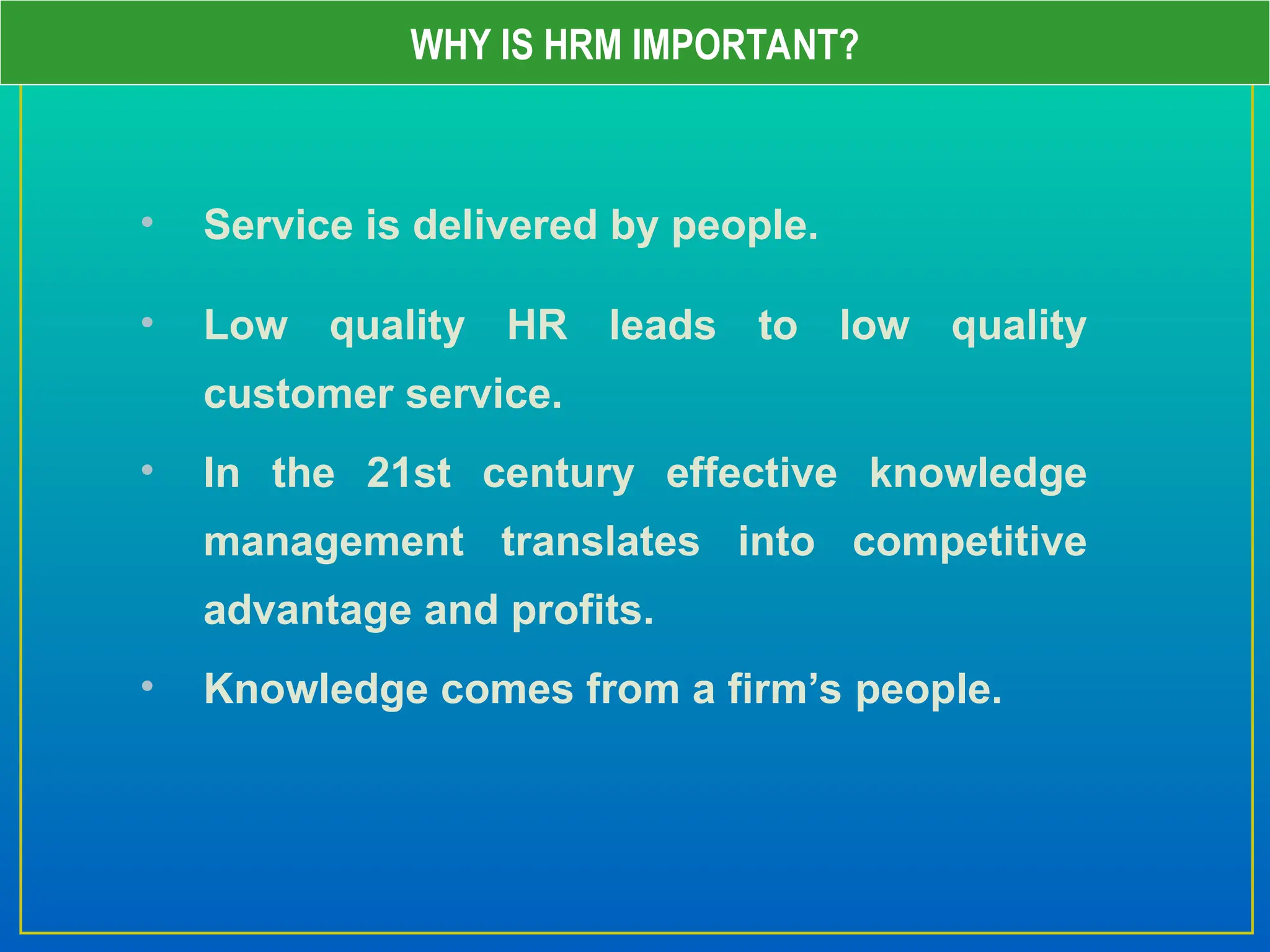 • Service is delivered by people.
• Low quality HR leads to low quality
customer service.
• In the 21st century effective knowledge
management translates into competitive
advantage and profits.
• Knowledge comes from a firm’s people.
WHY IS HRM IMPORTANT?
 