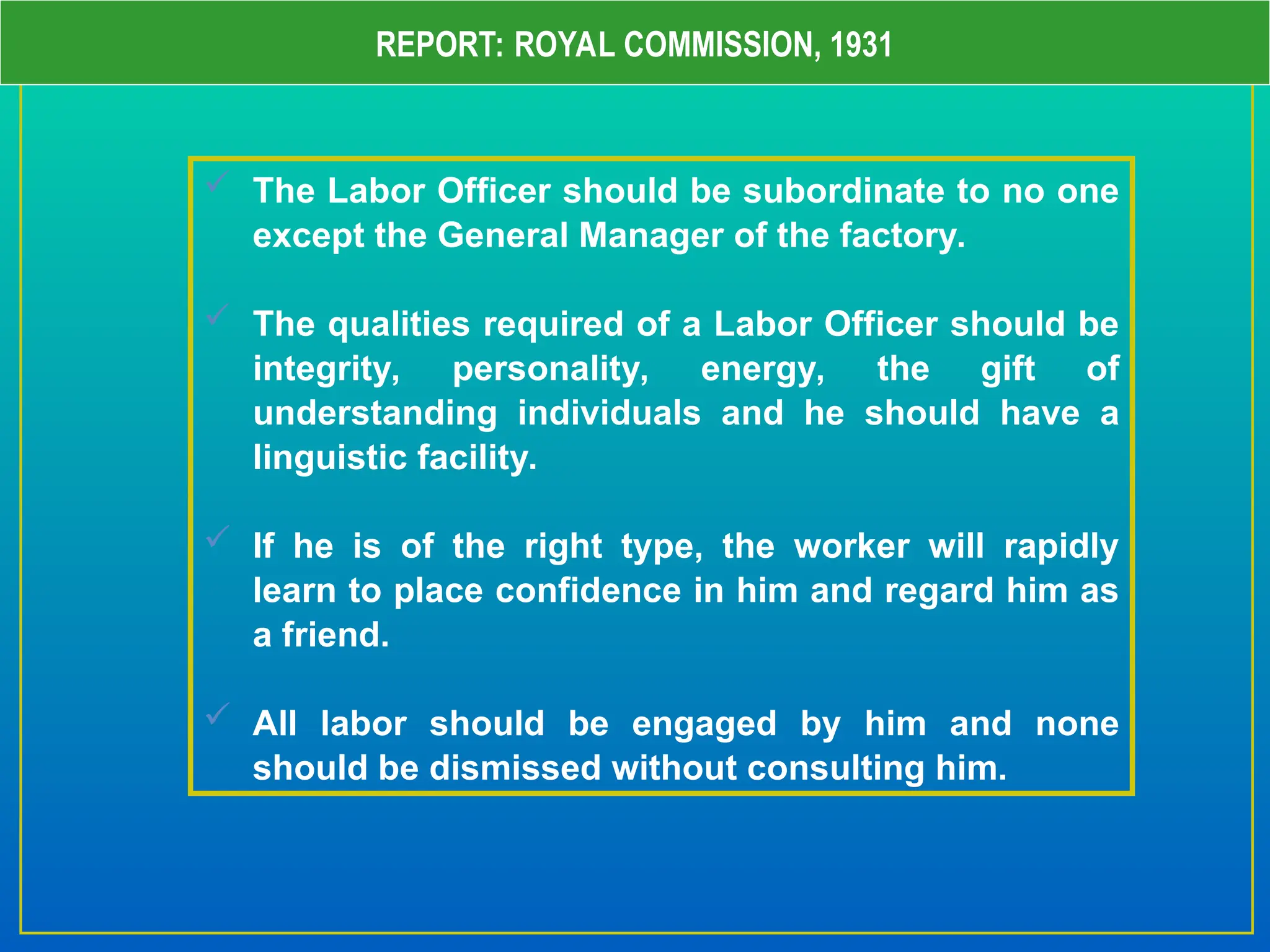 REPORT: ROYAL COMMISSION, 1931
 The Labor Officer should be subordinate to no one
except the General Manager of the factory.
 The qualities required of a Labor Officer should be
integrity, personality, energy, the gift of
understanding individuals and he should have a
linguistic facility.
 If he is of the right type, the worker will rapidly
learn to place confidence in him and regard him as
a friend.
 All labor should be engaged by him and none
should be dismissed without consulting him.
 