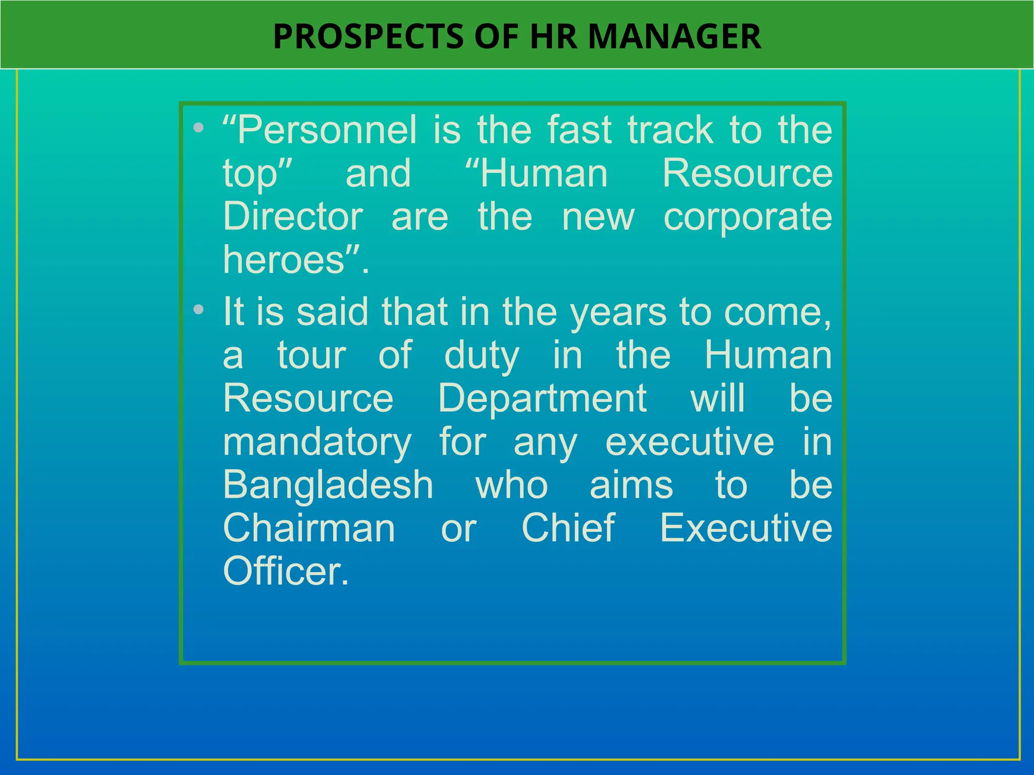 • “Personnel is the fast track to the
top” and “Human Resource
Director are the new corporate
heroes”.
• It is said that in the years to come,
a tour of duty in the Human
Resource Department will be
mandatory for any executive in
Bangladesh who aims to be
Chairman or Chief Executive
Officer.
PROSPECTS OF HR MANAGER
 