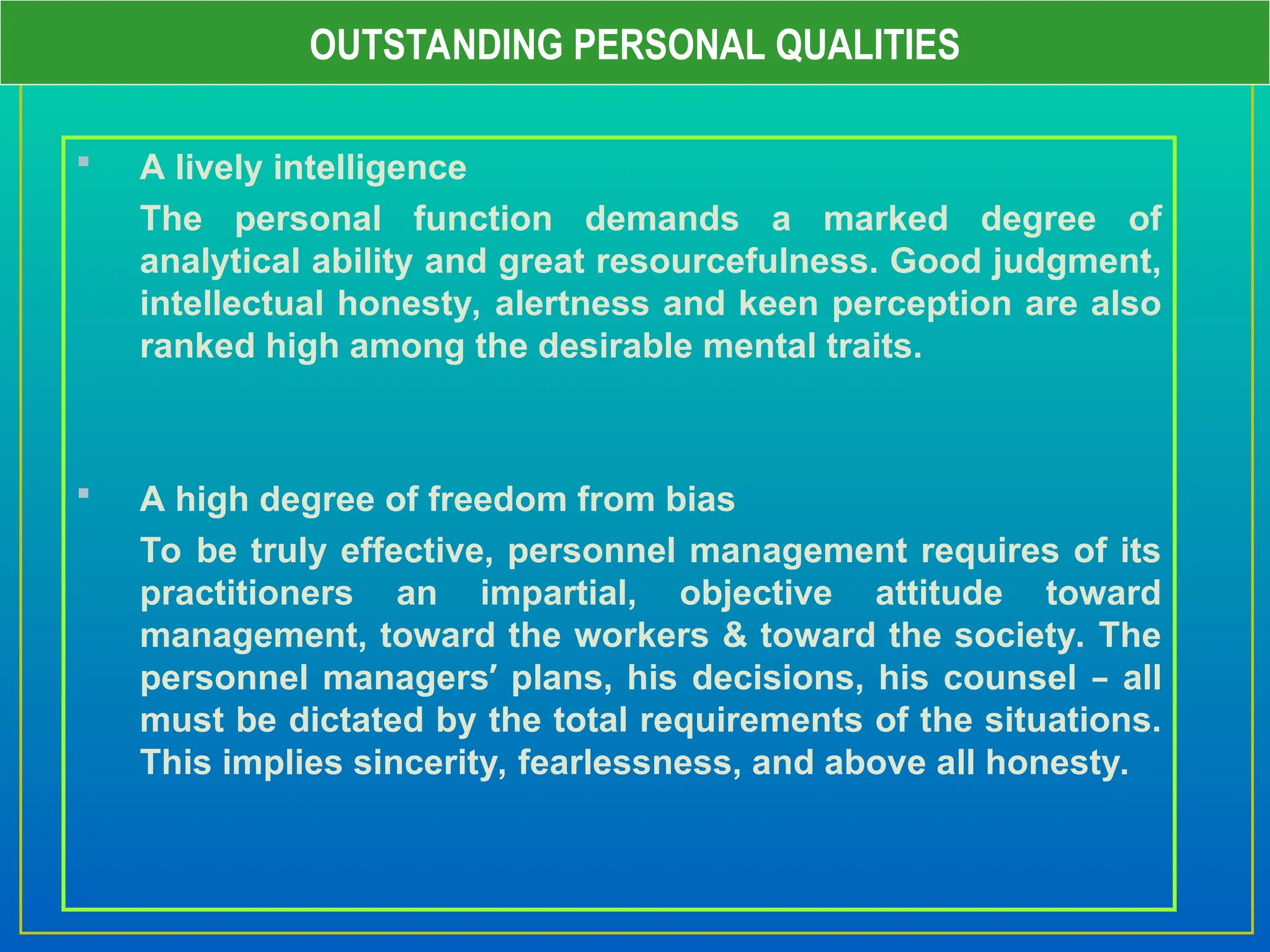  A lively intelligence
The personal function demands a marked degree of
analytical ability and great resourcefulness. Good judgment,
intellectual honesty, alertness and keen perception are also
ranked high among the desirable mental traits.
 A high degree of freedom from bias
To be truly effective, personnel management requires of its
practitioners an impartial, objective attitude toward
management, toward the workers & toward the society. The
personnel managers’ plans, his decisions, his counsel – all
must be dictated by the total requirements of the situations.
This implies sincerity, fearlessness, and above all honesty.
OUTSTANDING PERSONAL QUALITIES
 