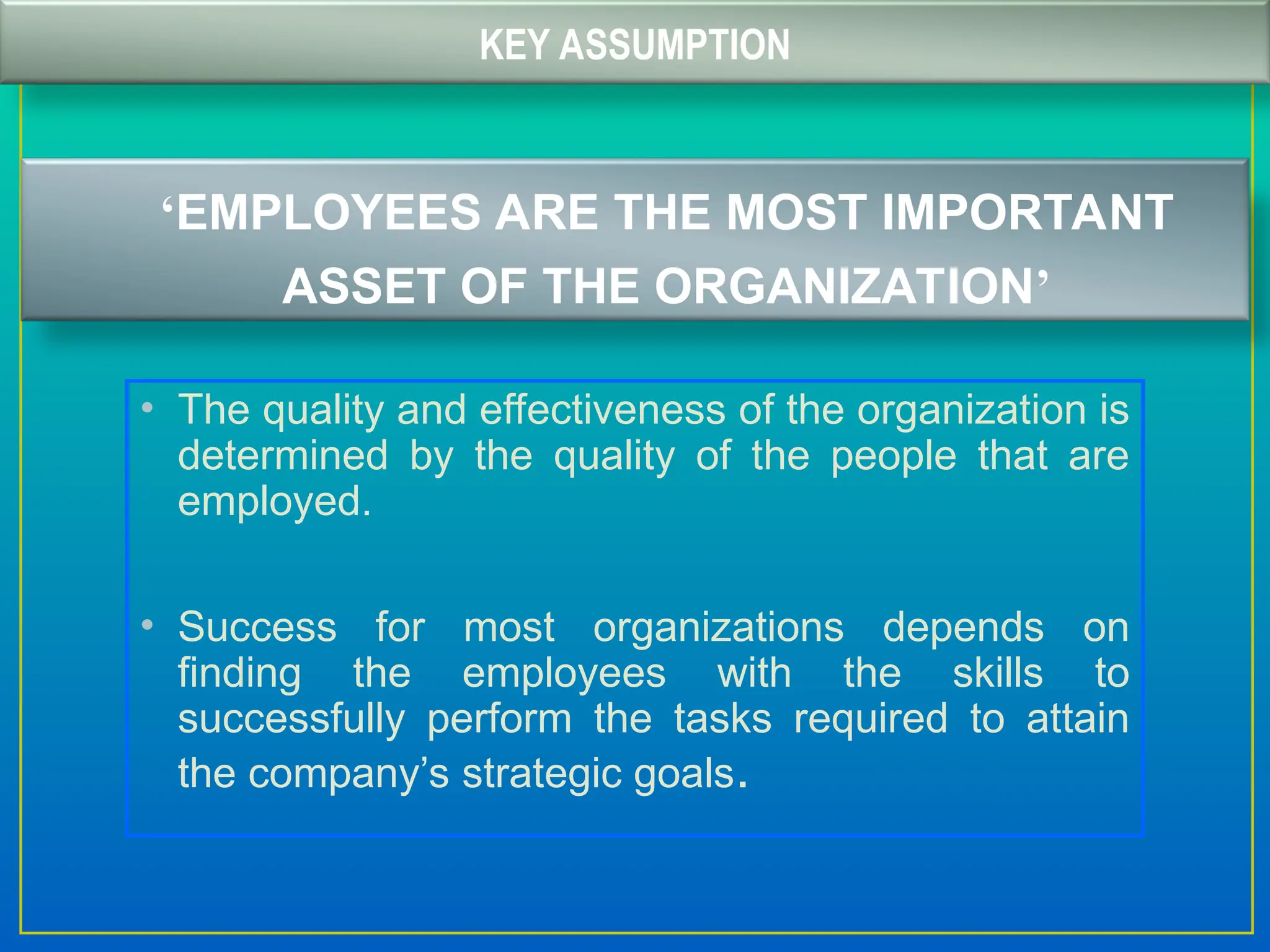 KEY ASSUMPTION
‘EMPLOYEES ARE THE MOST IMPORTANT
ASSET OF THE ORGANIZATION’
• The quality and effectiveness of the organization is
determined by the quality of the people that are
employed.
• Success for most organizations depends on
finding the employees with the skills to
successfully perform the tasks required to attain
the company’s strategic goals.
 