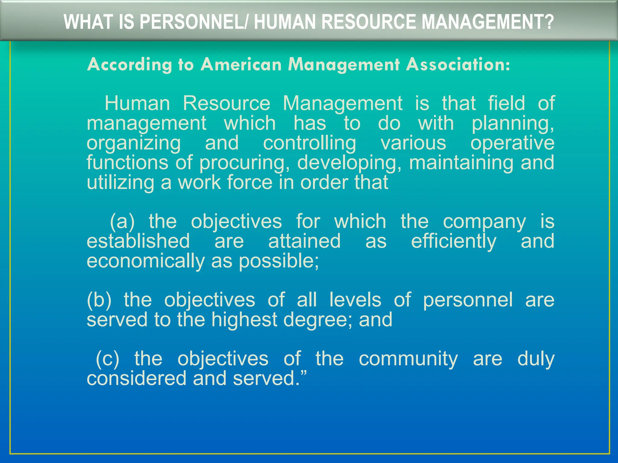 WHAT IS PERSONNEL/ HUMAN RESOURCE MANAGEMENT?
According to American Management Association:
Human Resource Management is that field of
management which has to do with planning,
organizing and controlling various operative
functions of procuring, developing, maintaining and
utilizing a work force in order that
(a) the objectives for which the company is
established are attained as efficiently and
economically as possible;
(b) the objectives of all levels of personnel are
served to the highest degree; and
(c) the objectives of the community are duly
considered and served.”
 