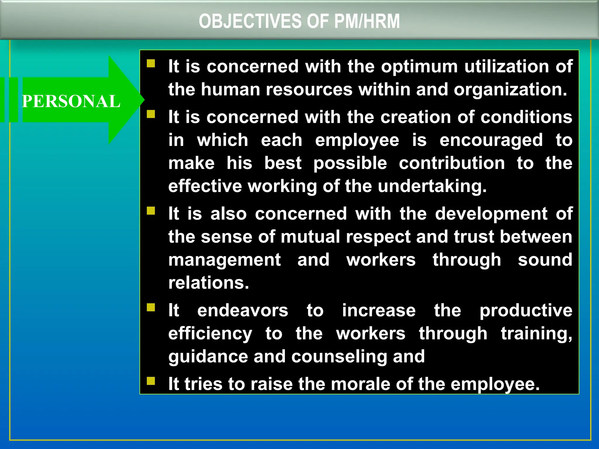 OBJECTIVES OF PM/HRM
 It is concerned with the optimum utilization of
the human resources within and organization.
 It is concerned with the creation of conditions
in which each employee is encouraged to
make his best possible contribution to the
effective working of the undertaking.
 It is also concerned with the development of
the sense of mutual respect and trust between
management and workers through sound
relations.
 It endeavors to increase the productive
efficiency to the workers through training,
guidance and counseling and
 It tries to raise the morale of the employee.
PERSONAL
 