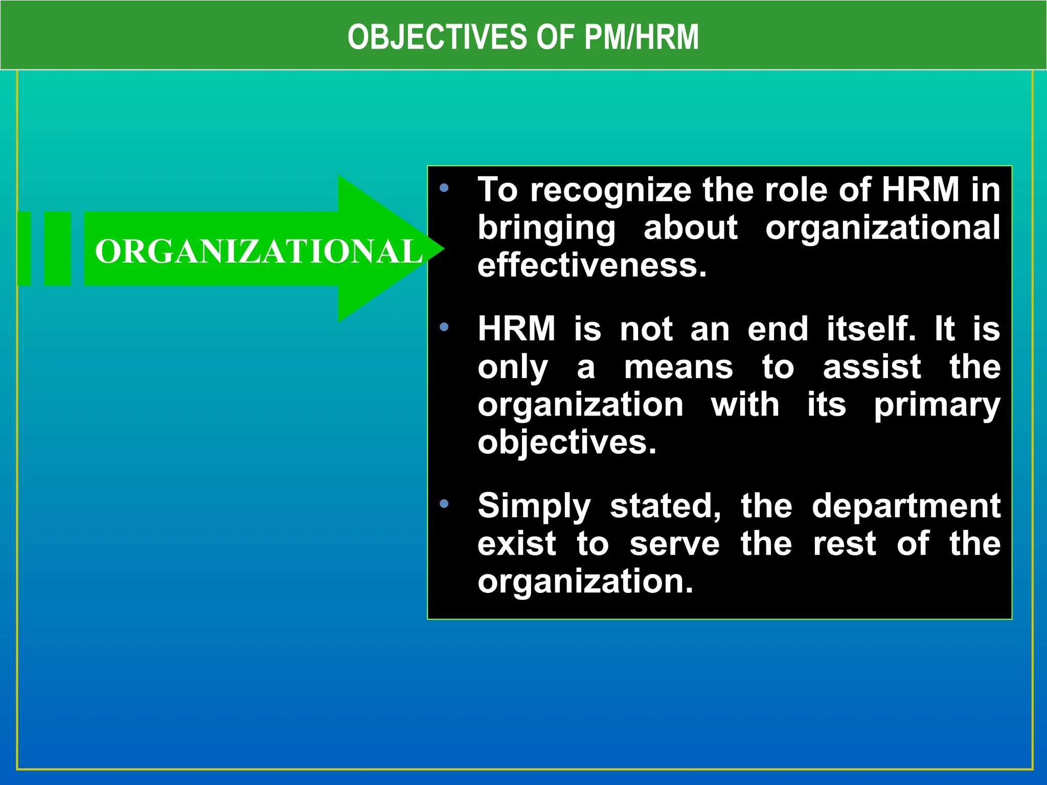 OBJECTIVES OF PM/HRM
• To recognize the role of HRM in
bringing about organizational
effectiveness.
• HRM is not an end itself. It is
only a means to assist the
organization with its primary
objectives.
• Simply stated, the department
exist to serve the rest of the
organization.
ORGANIZATIONAL
 
