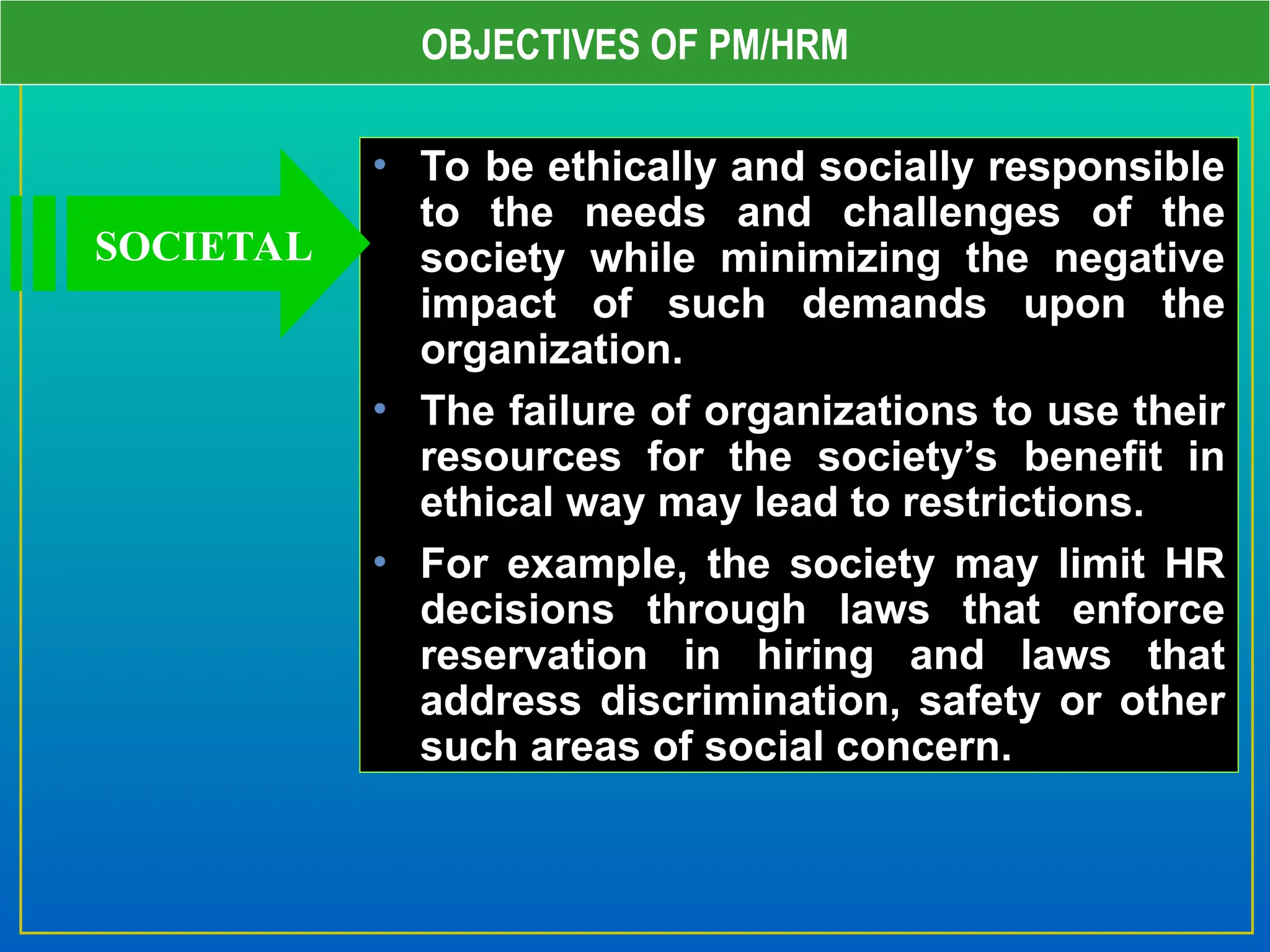 OBJECTIVES OF PM/HRM
• To be ethically and socially responsible
to the needs and challenges of the
society while minimizing the negative
impact of such demands upon the
organization.
• The failure of organizations to use their
resources for the society’s benefit in
ethical way may lead to restrictions.
• For example, the society may limit HR
decisions through laws that enforce
reservation in hiring and laws that
address discrimination, safety or other
such areas of social concern.
SOCIETAL
 
