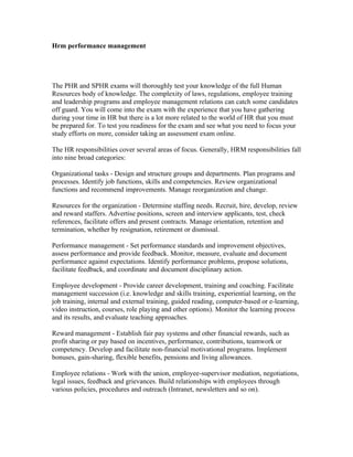 Hrm performance management




The PHR and SPHR exams will thoroughly test your knowledge of the full Human
Resources body of knowledge. The complexity of laws, regulations, employee training
and leadership programs and employee management relations can catch some candidates
off guard. You will come into the exam with the experience that you have gathering
during your time in HR but there is a lot more related to the world of HR that you must
be prepared for. To test you readiness for the exam and see what you need to focus your
study efforts on more, consider taking an assessment exam online.

The HR responsibilities cover several areas of focus. Generally, HRM responsibilities fall
into nine broad categories:

Organizational tasks - Design and structure groups and departments. Plan programs and
processes. Identify job functions, skills and competencies. Review organizational
functions and recommend improvements. Manage reorganization and change.

Resources for the organization - Determine staffing needs. Recruit, hire, develop, review
and reward staffers. Advertise positions, screen and interview applicants, test, check
references, facilitate offers and present contracts. Manage orientation, retention and
termination, whether by resignation, retirement or dismissal.

Performance management - Set performance standards and improvement objectives,
assess performance and provide feedback. Monitor, measure, evaluate and document
performance against expectations. Identify performance problems, propose solutions,
facilitate feedback, and coordinate and document disciplinary action.

Employee development - Provide career development, training and coaching. Facilitate
management succession (i.e. knowledge and skills training, experiential learning, on the
job training, internal and external training, guided reading, computer-based or e-learning,
video instruction, courses, role playing and other options). Monitor the learning process
and its results, and evaluate teaching approaches.

Reward management - Establish fair pay systems and other financial rewards, such as
profit sharing or pay based on incentives, performance, contributions, teamwork or
competency. Develop and facilitate non-financial motivational programs. Implement
bonuses, gain-sharing, flexible benefits, pensions and living allowances.

Employee relations - Work with the union, employee-supervisor mediation, negotiations,
legal issues, feedback and grievances. Build relationships with employees through
various policies, procedures and outreach (Intranet, newsletters and so on).
 