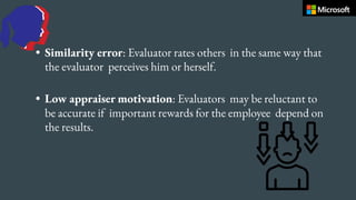 • Similarity error: Evaluator rates others in the same way that
the evaluator perceives him or herself.
• Low appraiser motivation: Evaluators may be reluctant to
be accurate if important rewards for the employee depend on
the results.
 