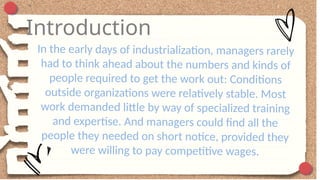 Introduction
In the early days of industrialization, managers rarely
had to think ahead about the numbers and kinds of
people required to get the work out: Conditions
outside organizations were relatively stable. Most
work demanded little by way of specialized training
and expertise. And managers could find all the
people they needed on short notice, provided they
were willing to pay competitive wages.
 