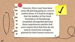 However, there must have been
some HR planning going on, even in
earliest times. It is hard to imagine
that the builders of the Great
Pyramids or of Stonehenge
completely disregarded planning
those superhuman exertion that
were require form that time do not
exist to reveal how managers
planned for their human resources.
 