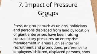 7. Impact of Pressure
Groups
Pressure groups such as unions, politicians
and persons displaced from land by location
of giant enterprises have been raising
contradictory pressures on enterprise
management in areas such as internal
recruitment and promotions, preference to
employees’ children, displaced persons, sons
 