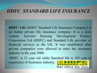 HDFC STANDARD LIFE INSURANCE


 HDFC Life (HDFC Standard Life Insurance Company) is
  an Indian private life insurance company. It is a joint
  venture between Housing Development Finance
  Corporation Ltd (HDFC) and Standard Life provider of
  financial services in the UK. It was established after
  private companies were allowed to enter the insurance
  industry in the year 2000.
 HDFC is 33 year old while Standard life is 185 year of
  experience of insurance industry.
 