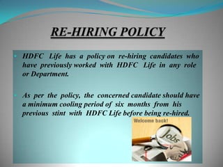 • HDFC Life has a policy on re-hiring candidates who
  have previously worked with HDFC Life in any role
  or Department.

• As per the policy, the concerned candidate should have
  a minimum cooling period of six months from his
  previous stint with HDFC Life before being re-hired.
 