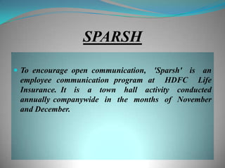 SPARSH

 To encourage open communication,'Sparsh' is an
 employee communication program at HDFC Life
 Insurance. It is a town hall activity conducted
 annually companywide in the months of November
 and December.
 