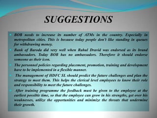 SUGGESTIONS
 BOB needs to increase its number of ATMs in the country. Especially in
    metropolitan cities. This is because today people don‟t like standing in queues
    for withdrawing money.
   Bank of Baroda did very well when Rahul Dravid was endorsed as its brand
    ambassadors. Today BOB has no ambassadors. Therefore it should endorse
    someone as their icon.
   The personnel policies regarding placement, promotion, training and development
    have to be implemented in a flexible manner.
    The management of HDFC SL should predict the future challenges and plan the
    strategy to meet them. This helps the clerical level employees to know their role
    and responsibility to meet the future challenges.
    After training programme the feedback must be given to the employee at the
    earliest possible time, so that the employee can grow in his strengths, get over his
    weaknesses, utilize the opportunities and minimize the threats that undermine
    their growth.
 