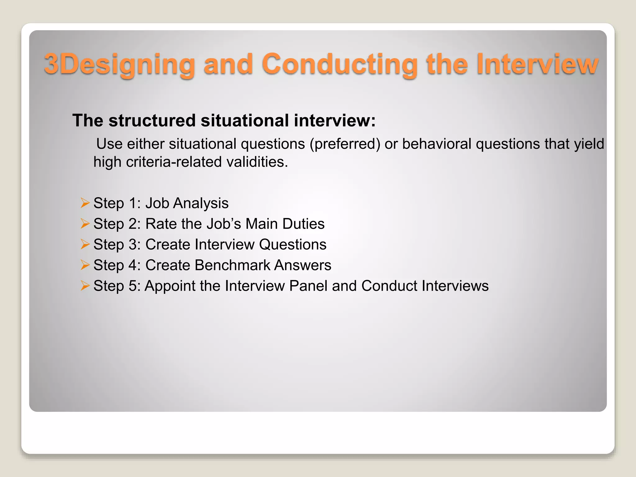 3Designing and Conducting the Interview 
The structured situational interview: 
Use either situational questions (preferred) or behavioral questions that yield 
high criteria-related validities. 
 Step 1: Job Analysis 
 Step 2: Rate the Job’s Main Duties 
 Step 3: Create Interview Questions 
 Step 4: Create Benchmark Answers 
 Step 5: Appoint the Interview Panel and Conduct Interviews 
 