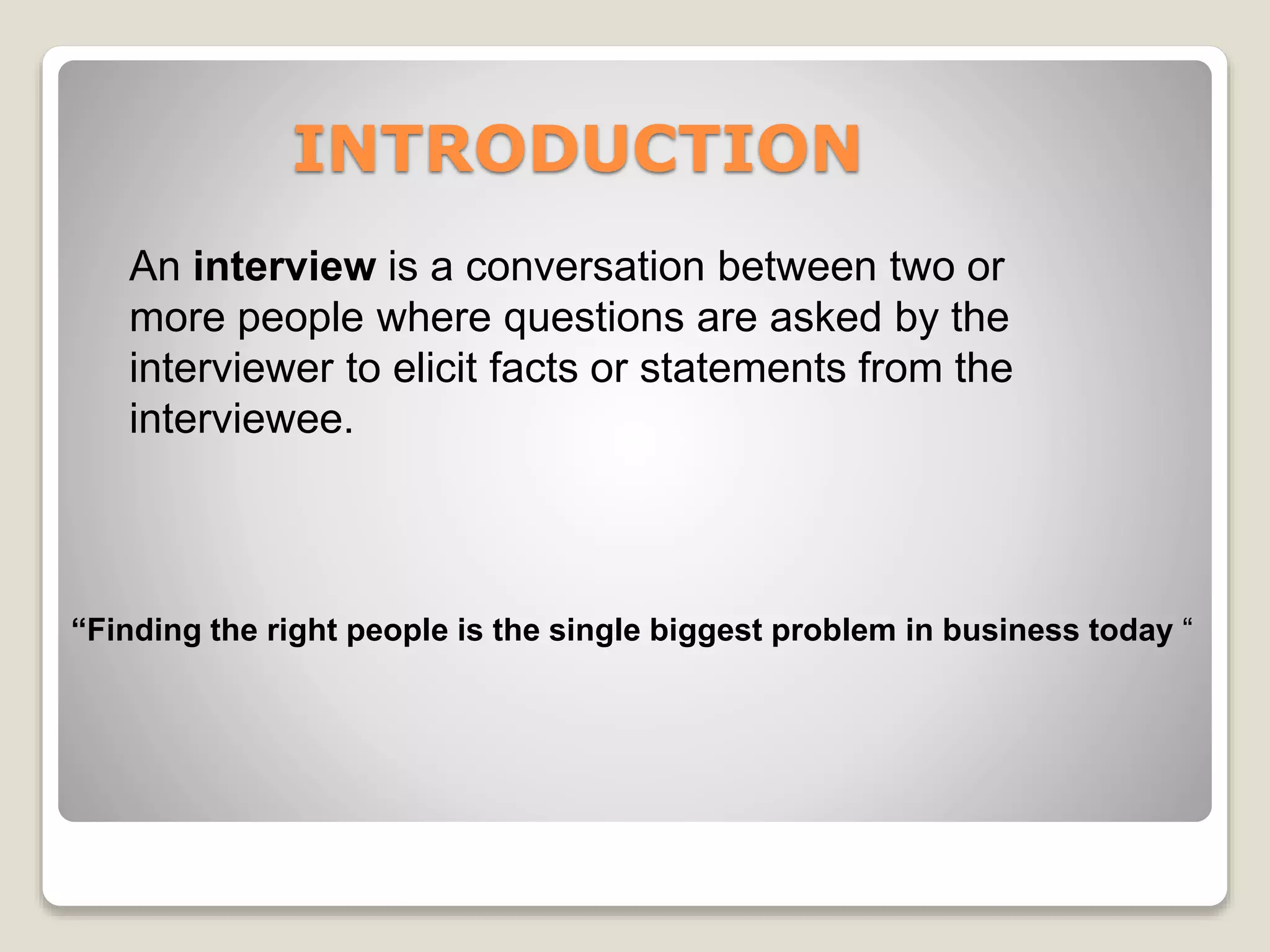 INTRODUCTION 
An interview is a conversation between two or 
more people where questions are asked by the 
interviewer to elicit facts or statements from the 
interviewee. 
“Finding the right people is the single biggest problem in business today “ 
 