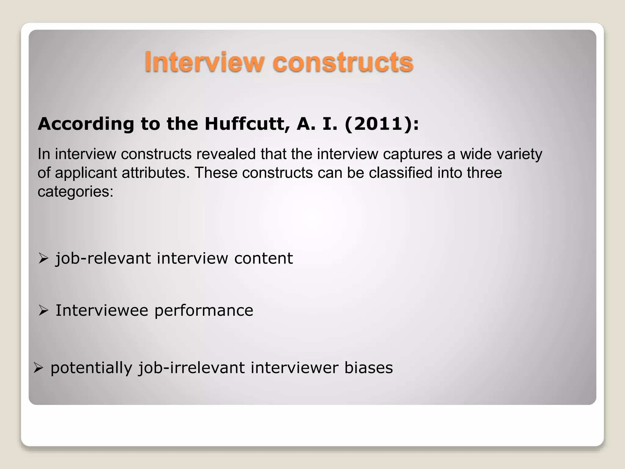 Interview constructs 
According to the Huffcutt, A. I. (2011): 
In interview constructs revealed that the interview captures a wide variety 
of applicant attributes. These constructs can be classified into three 
categories: 
 job-relevant interview content 
 Interviewee performance 
 potentially job-irrelevant interviewer biases 
 
