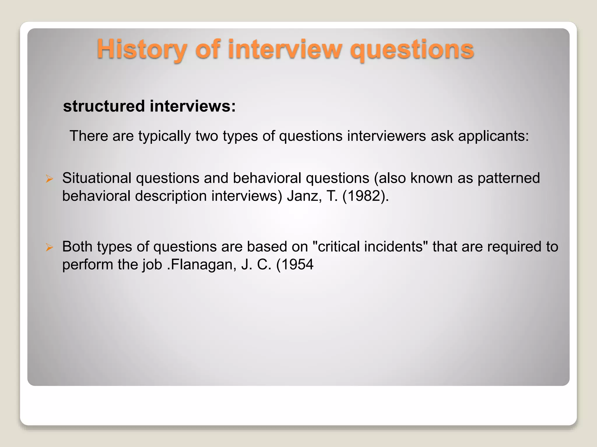 History of interview questions 
structured interviews: 
There are typically two types of questions interviewers ask applicants: 
 Situational questions and behavioral questions (also known as patterned 
behavioral description interviews) Janz, T. (1982). 
 Both types of questions are based on "critical incidents" that are required to 
perform the job .Flanagan, J. C. (1954 
 