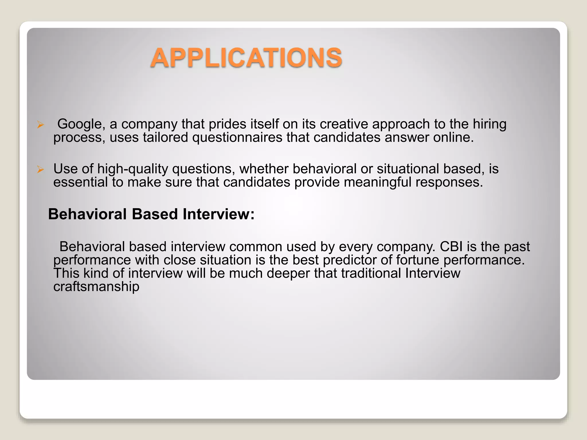 APPLICATIONS 
 Google, a company that prides itself on its creative approach to the hiring 
process, uses tailored questionnaires that candidates answer online. 
 Use of high-quality questions, whether behavioral or situational based, is 
essential to make sure that candidates provide meaningful responses. 
Behavioral Based Interview: 
Behavioral based interview common used by every company. CBI is the past 
performance with close situation is the best predictor of fortune performance. 
This kind of interview will be much deeper that traditional Interview 
craftsmanship 
 