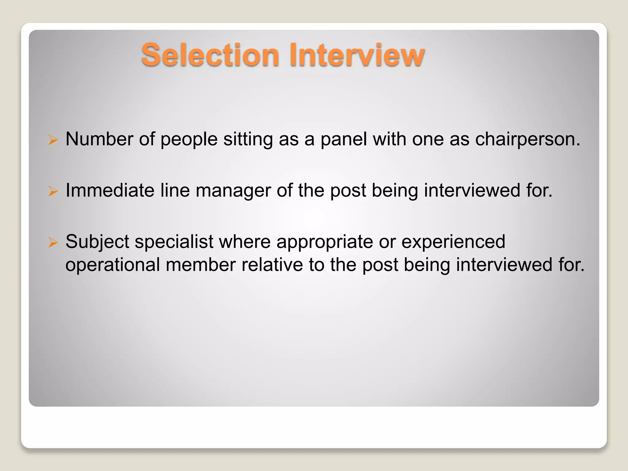 Selection Interview 
 Number of people sitting as a panel with one as chairperson. 
 Immediate line manager of the post being interviewed for. 
 Subject specialist where appropriate or experienced 
operational member relative to the post being interviewed for. 
 