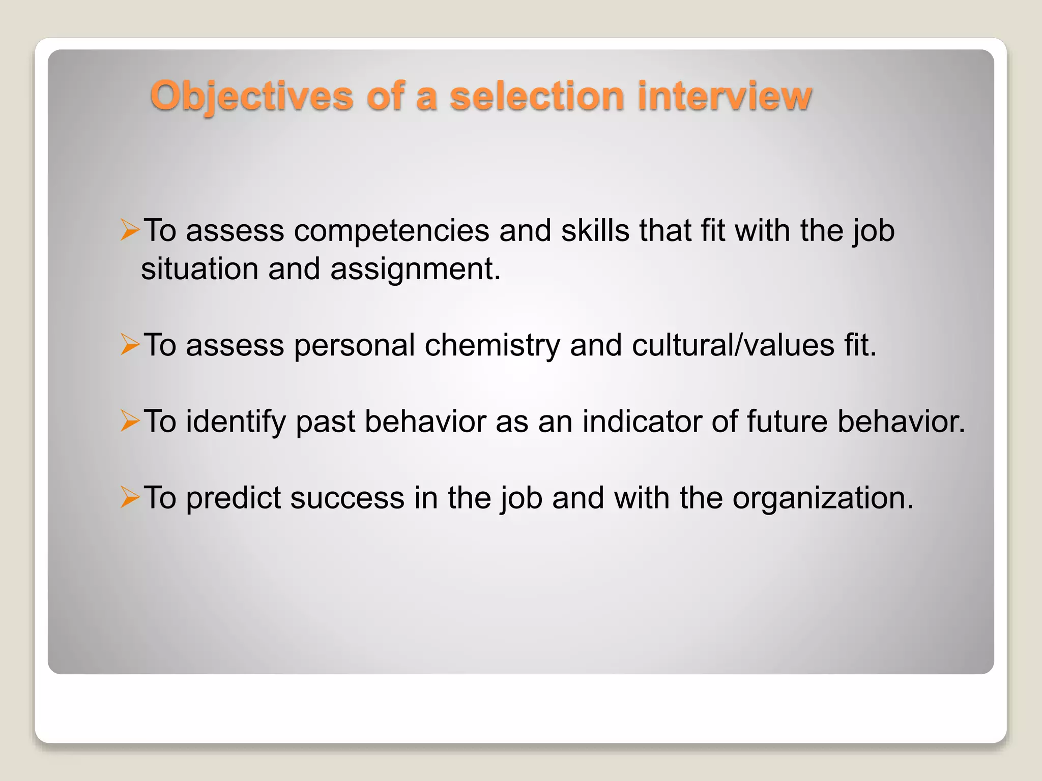 Objectives of a selection interview 
To assess competencies and skills that fit with the job 
situation and assignment. 
To assess personal chemistry and cultural/values fit. 
To identify past behavior as an indicator of future behavior. 
To predict success in the job and with the organization. 
 