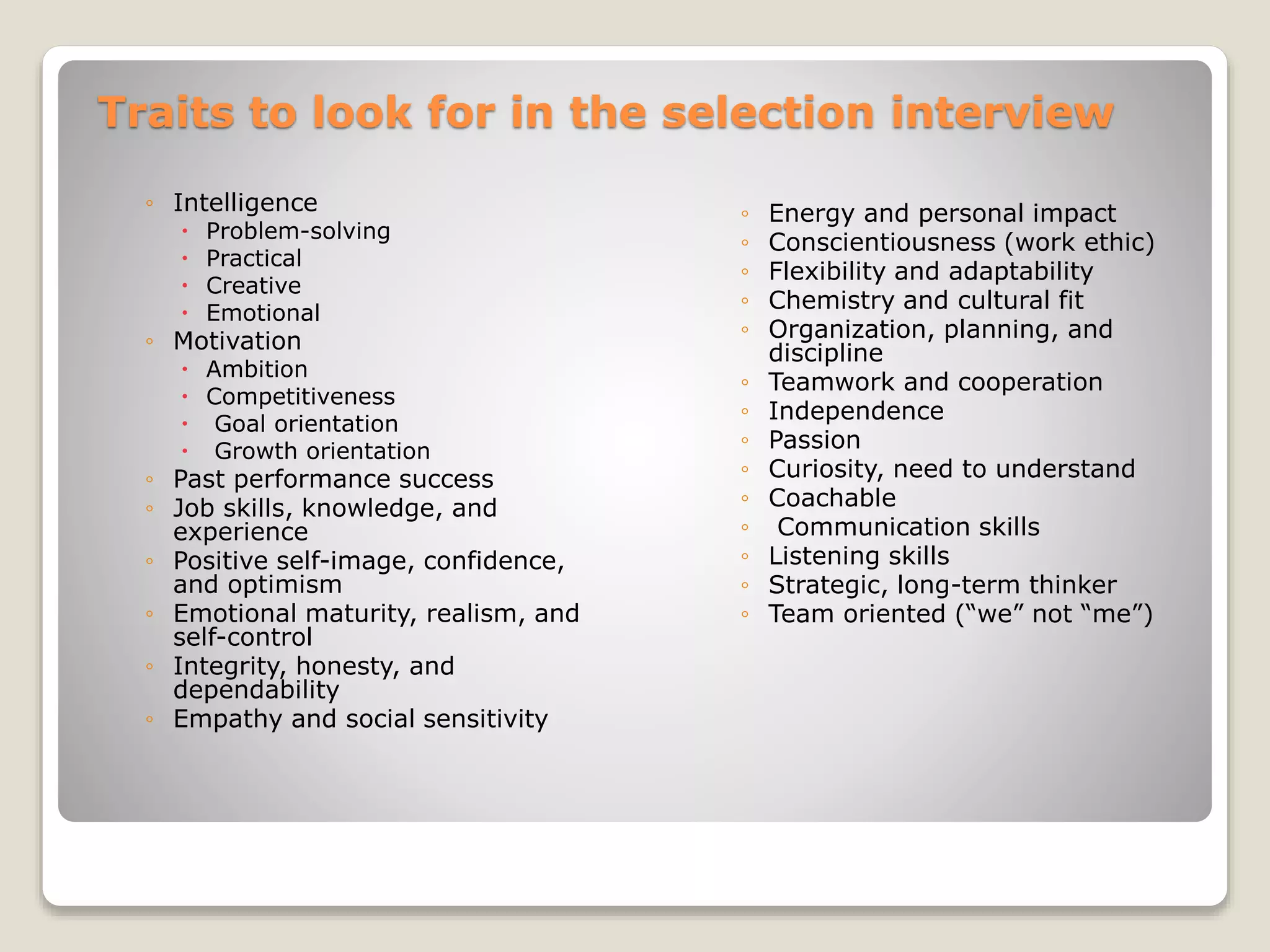 Traits to look for in the selection interview 
◦ Intelligence 
 Problem-solving 
 Practical 
 Creative 
 Emotional 
◦ Motivation 
 Ambition 
 Competitiveness 
 Goal orientation 
 Growth orientation 
◦ Past performance success 
◦ Job skills, knowledge, and 
experience 
◦ Positive self-image, confidence, 
and optimism 
◦ Emotional maturity, realism, and 
self-control 
◦ Integrity, honesty, and 
dependability 
◦ Empathy and social sensitivity 
◦ Energy and personal impact 
◦ Conscientiousness (work ethic) 
◦ Flexibility and adaptability 
◦ Chemistry and cultural fit 
◦ Organization, planning, and 
discipline 
◦ Teamwork and cooperation 
◦ Independence 
◦ Passion 
◦ Curiosity, need to understand 
◦ Coachable 
◦ Communication skills 
◦ Listening skills 
◦ Strategic, long-term thinker 
◦ Team oriented (“we” not “me”) 
 