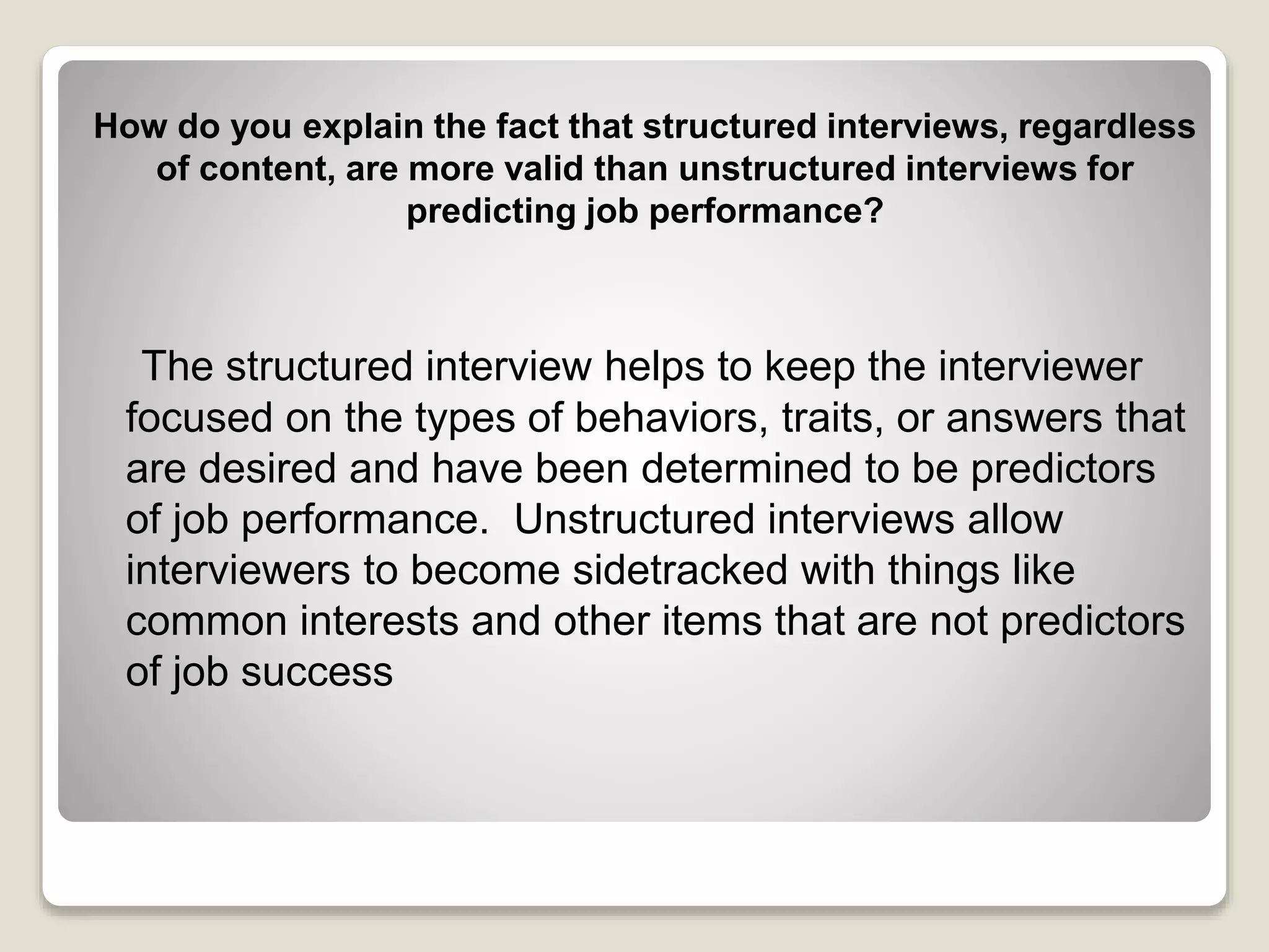 How do you explain the fact that structured interviews, regardless 
of content, are more valid than unstructured interviews for 
predicting job performance? 
The structured interview helps to keep the interviewer 
focused on the types of behaviors, traits, or answers that 
are desired and have been determined to be predictors 
of job performance. Unstructured interviews allow 
interviewers to become sidetracked with things like 
common interests and other items that are not predictors 
of job success 
 