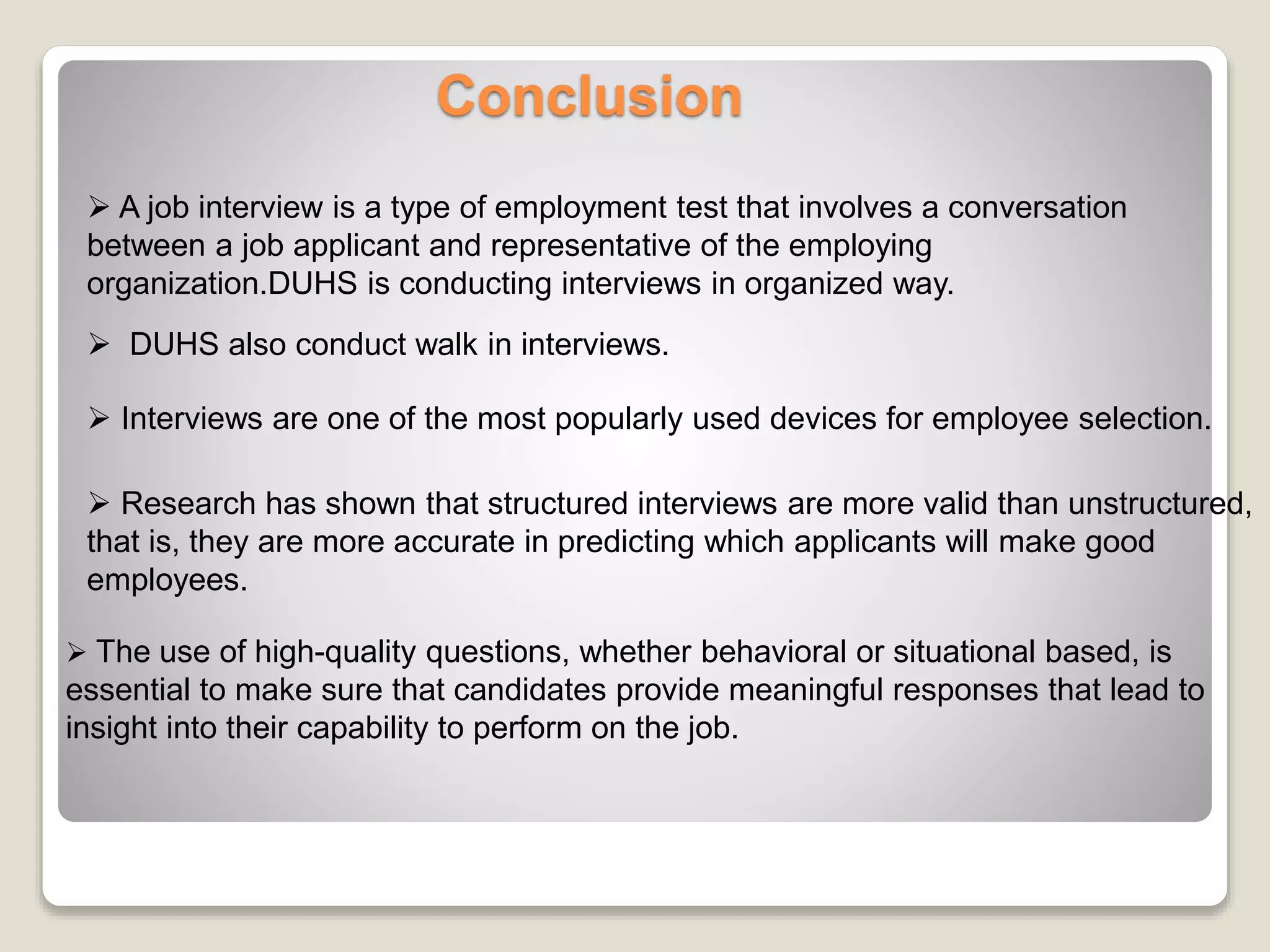 Conclusion 
 A job interview is a type of employment test that involves a conversation 
between a job applicant and representative of the employing 
organization.DUHS is conducting interviews in organized way. 
 DUHS also conduct walk in interviews. 
 Interviews are one of the most popularly used devices for employee selection. 
 Research has shown that structured interviews are more valid than unstructured, 
that is, they are more accurate in predicting which applicants will make good 
employees. 
 The use of high-quality questions, whether behavioral or situational based, is 
essential to make sure that candidates provide meaningful responses that lead to 
insight into their capability to perform on the job. 
 