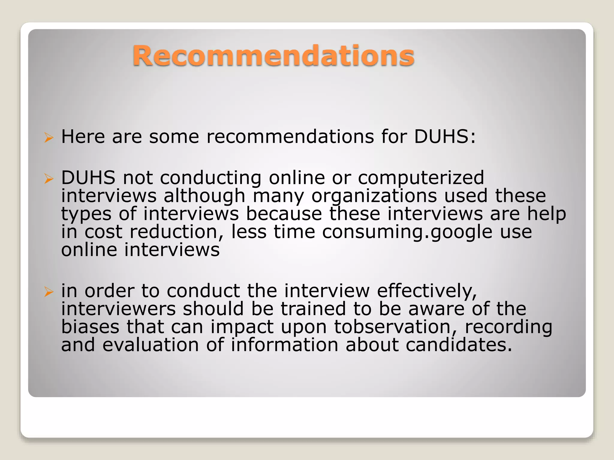 Recommendations 
 Here are some recommendations for DUHS: 
 DUHS not conducting online or computerized 
interviews although many organizations used these 
types of interviews because these interviews are help 
in cost reduction, less time consuming.google use 
online interviews 
 in order to conduct the interview effectively, 
interviewers should be trained to be aware of the 
biases that can impact upon tobservation, recording 
and evaluation of information about candidates. 
 