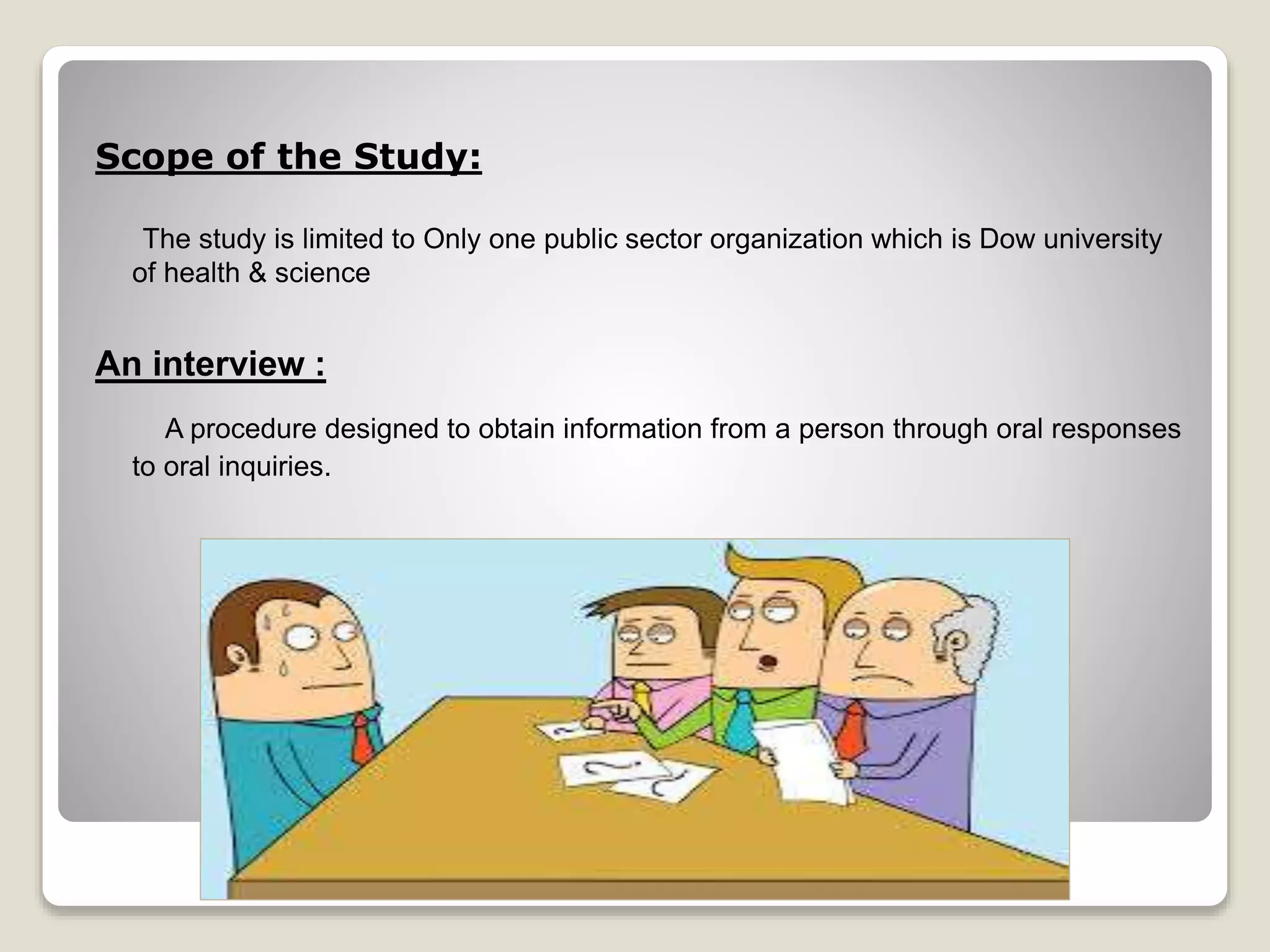 Scope of the Study: 
The study is limited to Only one public sector organization which is Dow university 
of health & science 
An interview : 
A procedure designed to obtain information from a person through oral responses 
to oral inquiries. 
 