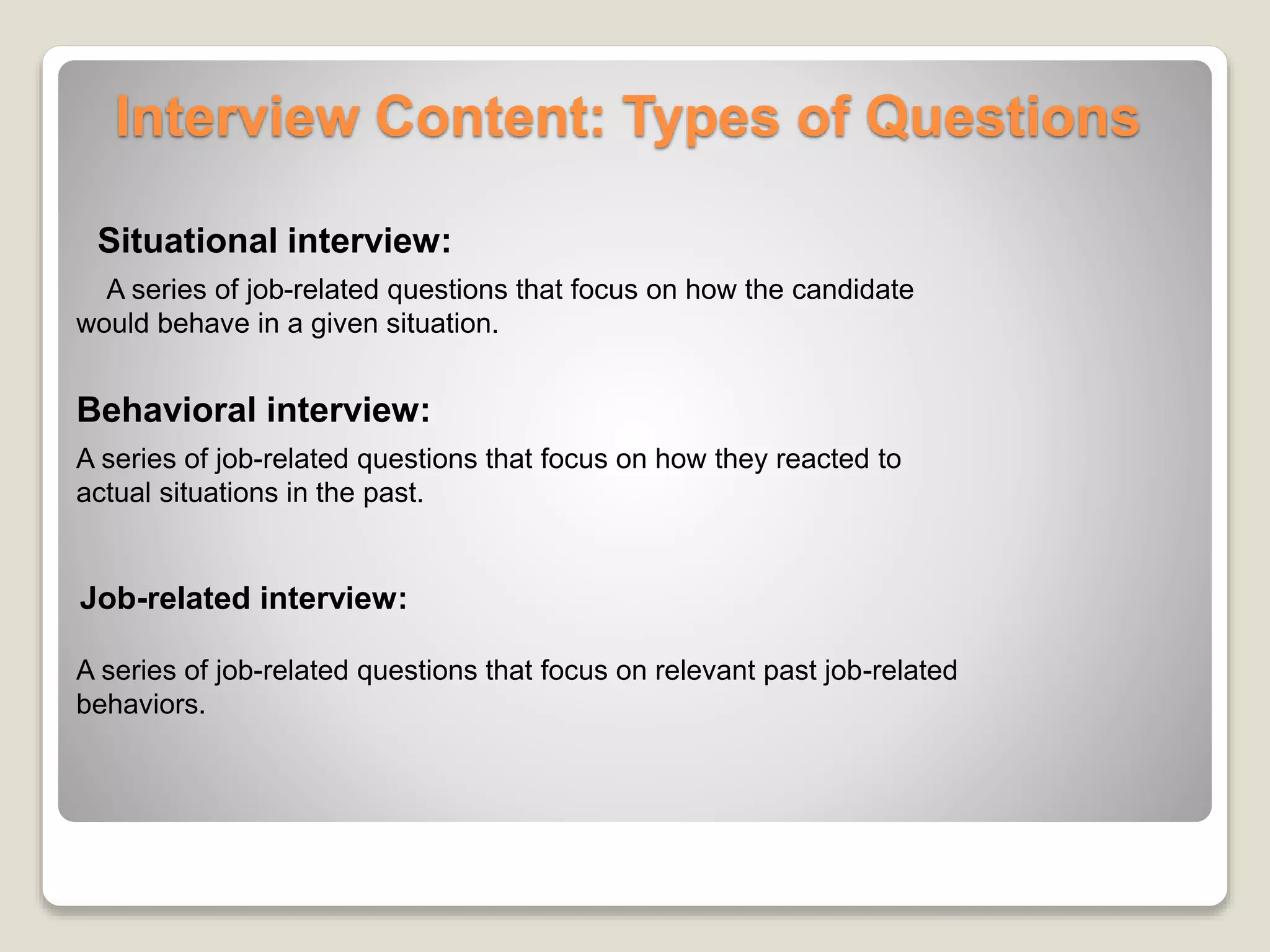 Interview Content: Types of Questions 
Situational interview: 
A series of job-related questions that focus on how the candidate 
would behave in a given situation. 
Behavioral interview: 
A series of job-related questions that focus on how they reacted to 
actual situations in the past. 
Job-related interview: 
A series of job-related questions that focus on relevant past job-related 
behaviors. 
 