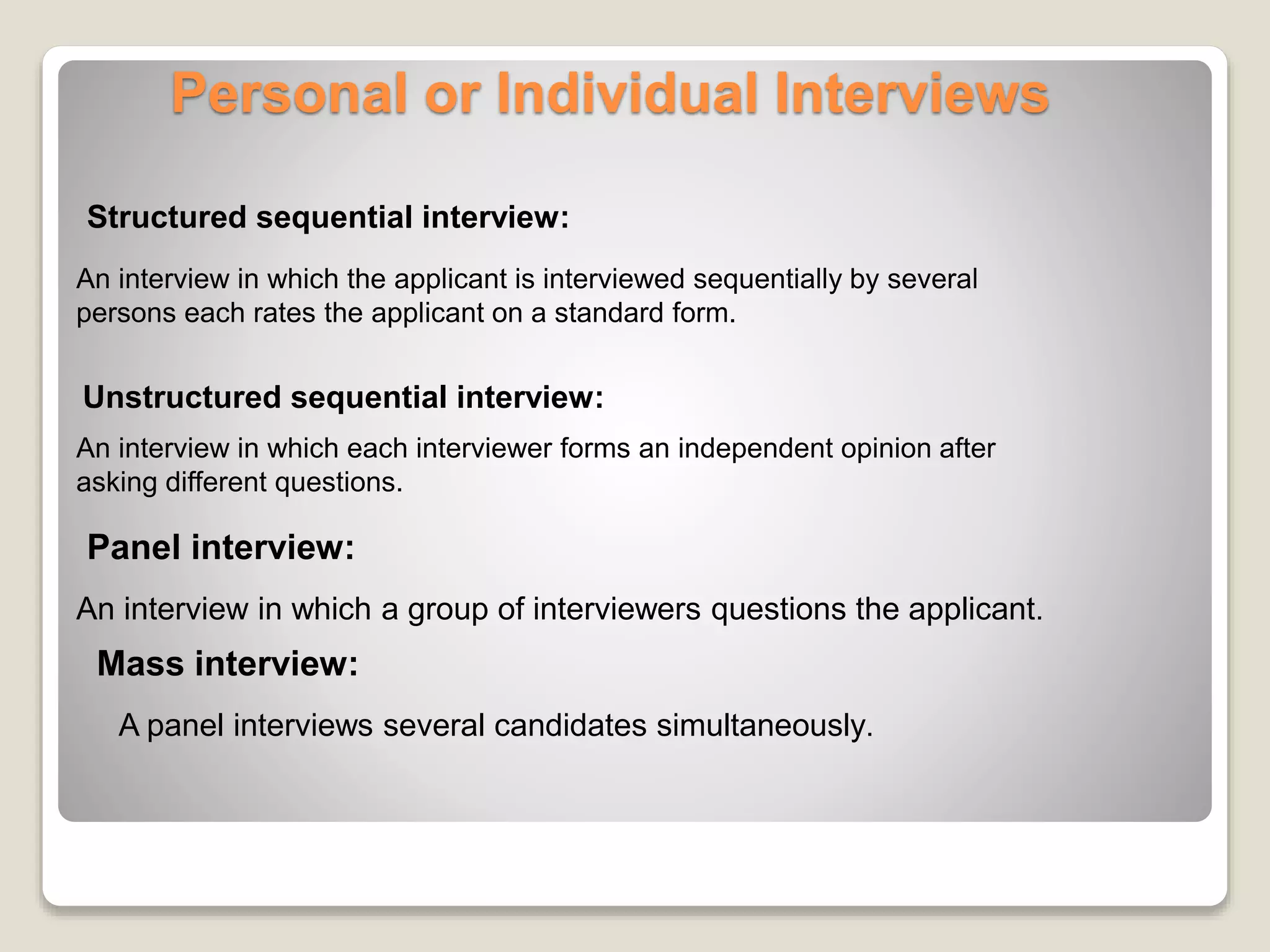 Personal or Individual Interviews 
Structured sequential interview: 
An interview in which the applicant is interviewed sequentially by several 
persons each rates the applicant on a standard form. 
Unstructured sequential interview: 
An interview in which each interviewer forms an independent opinion after 
asking different questions. 
Panel interview: 
An interview in which a group of interviewers questions the applicant. 
Mass interview: 
A panel interviews several candidates simultaneously. 
 
