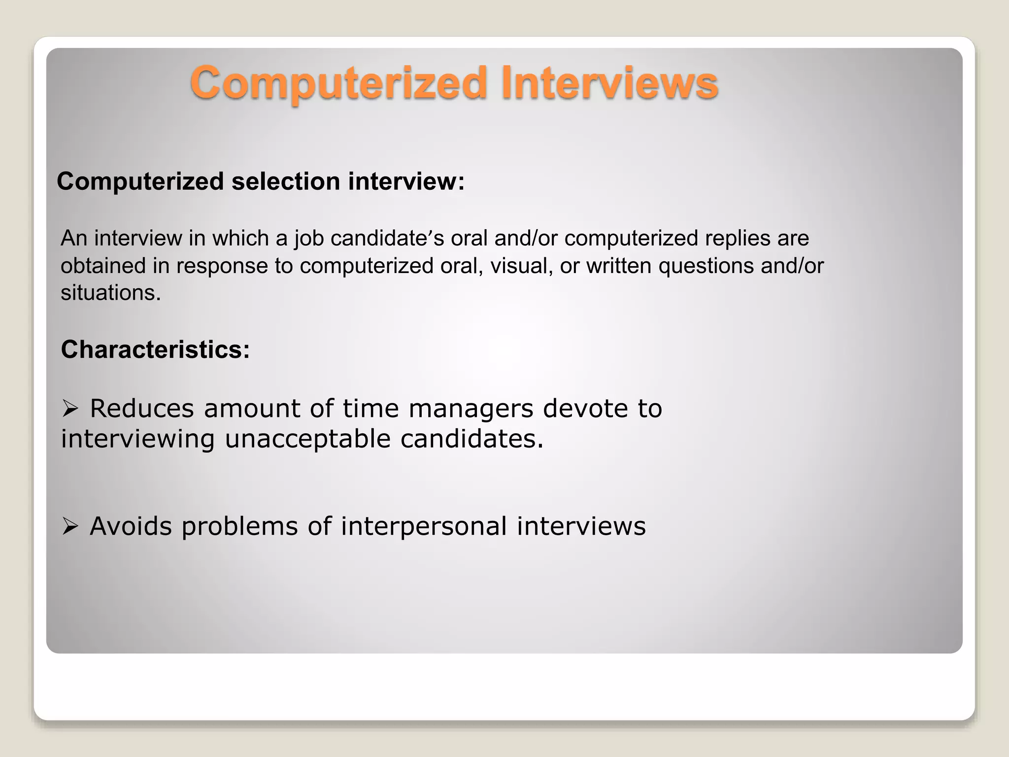 Computerized Interviews 
Computerized selection interview: 
An interview in which a job candidate’s oral and/or computerized replies are 
obtained in response to computerized oral, visual, or written questions and/or 
situations. 
Characteristics: 
 Reduces amount of time managers devote to 
interviewing unacceptable candidates. 
 Avoids problems of interpersonal interviews 
 