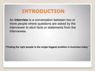 INTRODUCTION 
An interview is a conversation between two or 
more people where questions are asked by the 
interviewer to elicit facts or statements from the 
interviewee. 
“Finding the right people is the single biggest problem in business today “ 
 