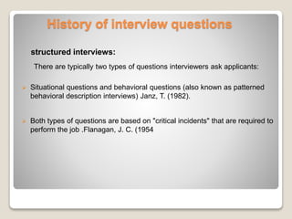 History of interview questions 
structured interviews: 
There are typically two types of questions interviewers ask applicants: 
 Situational questions and behavioral questions (also known as patterned 
behavioral description interviews) Janz, T. (1982). 
 Both types of questions are based on "critical incidents" that are required to 
perform the job .Flanagan, J. C. (1954 
 