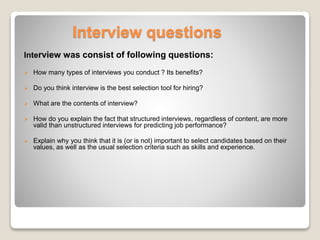Interview questions 
Interview was consist of following questions: 
 How many types of interviews you conduct ? Its benefits? 
 Do you think interview is the best selection tool for hiring? 
 What are the contents of interview? 
 How do you explain the fact that structured interviews, regardless of content, are more 
valid than unstructured interviews for predicting job performance? 
 Explain why you think that it is (or is not) important to select candidates based on their 
values, as well as the usual selection criteria such as skills and experience. 
 