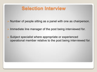 Selection Interview 
 Number of people sitting as a panel with one as chairperson. 
 Immediate line manager of the post being interviewed for. 
 Subject specialist where appropriate or experienced 
operational member relative to the post being interviewed for. 
 