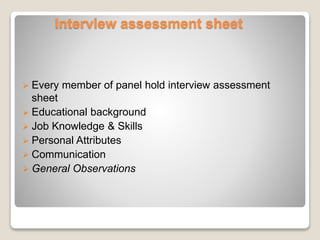Interview assessment sheet 
 Every member of panel hold interview assessment 
sheet 
 Educational background 
 Job Knowledge & Skills 
 Personal Attributes 
 Communication 
 General Observations 
 