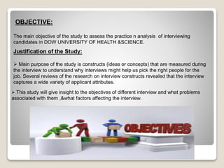 OBJECTIVE: 
The main objective of the study to assess the practice n analysis of interviewing 
candidates in DOW UNIVERSITY OF HEALTH &SCIENCE. 
Justification of the Study: 
 Main purpose of the study is constructs (ideas or concepts) that are measured during 
the interview to understand why interviews might help us pick the right people for the 
job. Several reviews of the research on interview constructs revealed that the interview 
captures a wide variety of applicant attributes. 
 This study will give insight to the objectives of different interview and what problems 
associated with them ,&what factors affecting the interview. 
 