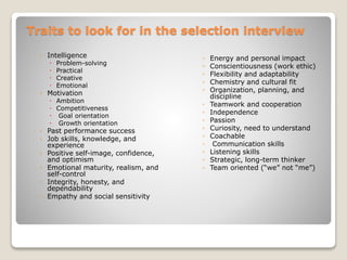 Traits to look for in the selection interview 
◦ Intelligence 
 Problem-solving 
 Practical 
 Creative 
 Emotional 
◦ Motivation 
 Ambition 
 Competitiveness 
 Goal orientation 
 Growth orientation 
◦ Past performance success 
◦ Job skills, knowledge, and 
experience 
◦ Positive self-image, confidence, 
and optimism 
◦ Emotional maturity, realism, and 
self-control 
◦ Integrity, honesty, and 
dependability 
◦ Empathy and social sensitivity 
◦ Energy and personal impact 
◦ Conscientiousness (work ethic) 
◦ Flexibility and adaptability 
◦ Chemistry and cultural fit 
◦ Organization, planning, and 
discipline 
◦ Teamwork and cooperation 
◦ Independence 
◦ Passion 
◦ Curiosity, need to understand 
◦ Coachable 
◦ Communication skills 
◦ Listening skills 
◦ Strategic, long-term thinker 
◦ Team oriented (“we” not “me”) 
 
