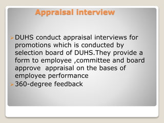 Appraisal interview 
DUHS conduct appraisal interviews for 
promotions which is conducted by 
selection board of DUHS.They provide a 
form to employee ,committee and board 
approve appraisal on the bases of 
employee performance 
360-degree feedback 
 