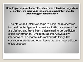 How do you explain the fact that structured interviews, regardless 
of content, are more valid than unstructured interviews for 
predicting job performance? 
The structured interview helps to keep the interviewer 
focused on the types of behaviors, traits, or answers that 
are desired and have been determined to be predictors 
of job performance. Unstructured interviews allow 
interviewers to become sidetracked with things like 
common interests and other items that are not predictors 
of job success 
 