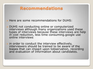 Recommendations 
 Here are some recommendations for DUHS: 
 DUHS not conducting online or computerized 
interviews although many organizations used these 
types of interviews because these interviews are help 
in cost reduction, less time consuming.google use 
online interviews 
 in order to conduct the interview effectively, 
interviewers should be trained to be aware of the 
biases that can impact upon tobservation, recording 
and evaluation of information about candidates. 
 