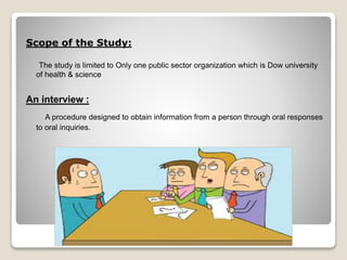 Scope of the Study: 
The study is limited to Only one public sector organization which is Dow university 
of health & science 
An interview : 
A procedure designed to obtain information from a person through oral responses 
to oral inquiries. 
 