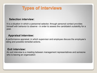 Types of interviews 
Selection interview: 
It is a situation in which a personnel selector, through personal contact provides 
himself with behavior to observe - in order to assess the candidate's suitability for a 
post. 
Appraisal interview: 
A performance appraisal, in which supervisor and employee discuss the employee’s 
rating and possible remedial actions. 
Exit interview: 
An exit interview is a meeting between management representatives and someone 
who is leaving an organization 
 