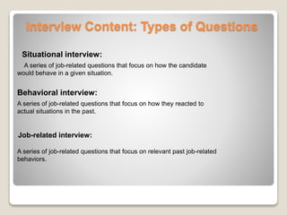 Interview Content: Types of Questions 
Situational interview: 
A series of job-related questions that focus on how the candidate 
would behave in a given situation. 
Behavioral interview: 
A series of job-related questions that focus on how they reacted to 
actual situations in the past. 
Job-related interview: 
A series of job-related questions that focus on relevant past job-related 
behaviors. 
 
