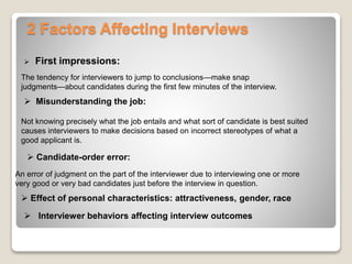 2 Factors Affecting Interviews 
 First impressions: 
The tendency for interviewers to jump to conclusions—make snap 
judgments—about candidates during the first few minutes of the interview. 
 Misunderstanding the job: 
Not knowing precisely what the job entails and what sort of candidate is best suited 
causes interviewers to make decisions based on incorrect stereotypes of what a 
good applicant is. 
 Candidate-order error: 
An error of judgment on the part of the interviewer due to interviewing one or more 
very good or very bad candidates just before the interview in question. 
 Effect of personal characteristics: attractiveness, gender, race 
 Interviewer behaviors affecting interview outcomes 
 