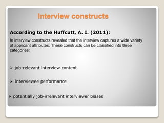 Interview constructs 
According to the Huffcutt, A. I. (2011): 
In interview constructs revealed that the interview captures a wide variety 
of applicant attributes. These constructs can be classified into three 
categories: 
 job-relevant interview content 
 Interviewee performance 
 potentially job-irrelevant interviewer biases 
 
