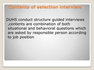 Contents of selection interview 
DUHS conduct structure guided interviews 
,contents are combination of both 
situational and behavioral questions which 
are asked by responsible person according 
to job position 
 