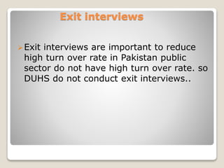 Exit interviews 
Exit interviews are important to reduce 
high turn over rate in Pakistan public 
sector do not have high turn over rate. so 
DUHS do not conduct exit interviews.. 
 